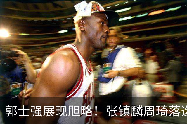 郭士强展现胆略！张镇麟周琦落选，面对日本队，关键人物非杨瀚森莫属